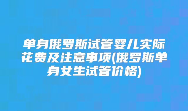单身俄罗斯试管婴儿实际花费及注意事项(俄罗斯单身女生试管价格)