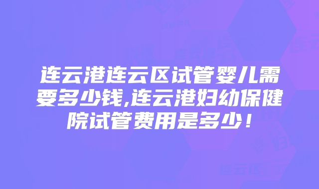 连云港连云区试管婴儿需要多少钱,连云港妇幼保健院试管费用是多少！