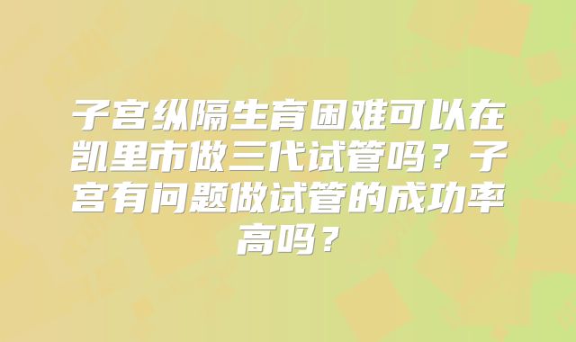 子宫纵隔生育困难可以在凯里市做三代试管吗？子宫有问题做试管的成功率高吗？