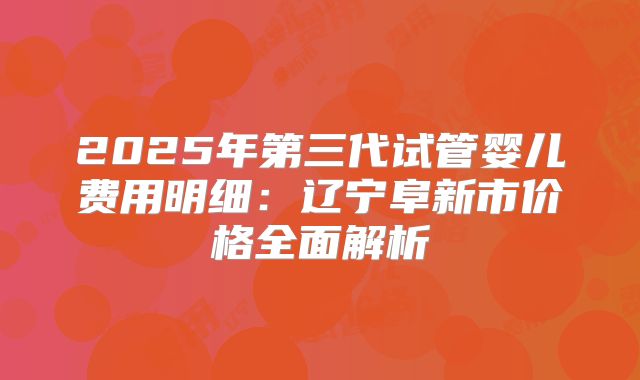 2025年第三代试管婴儿费用明细:辽宁阜新市价格全面解析