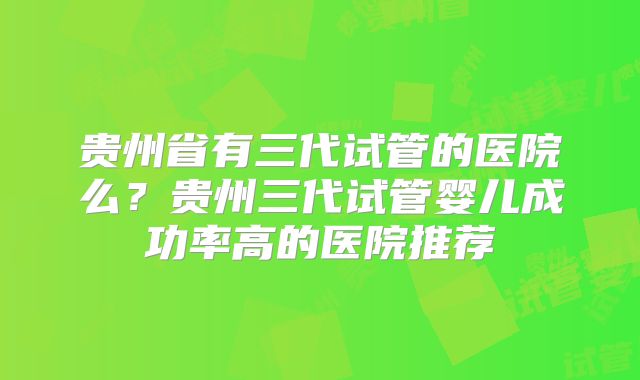 贵州省有三代试管的医院么?贵州三代试管婴儿成功率高的医院推荐