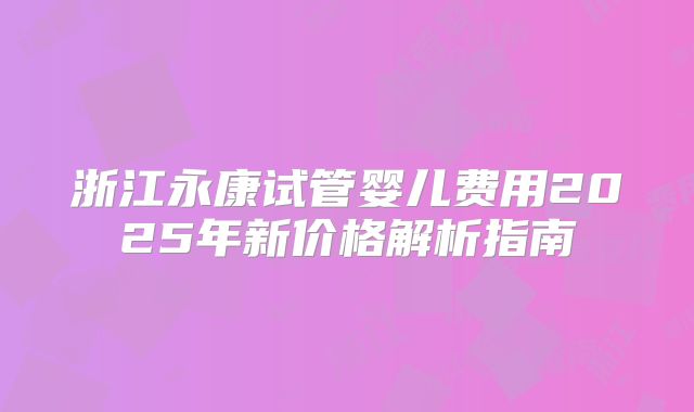 浙江永康试管婴儿费用2025年新价格解析指南