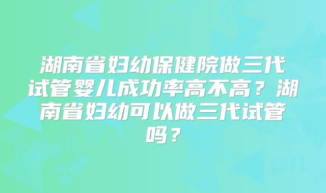 湖南省妇幼保健院做三代试管婴儿成功率高不高?湖南省妇幼可以做三代试管吗?