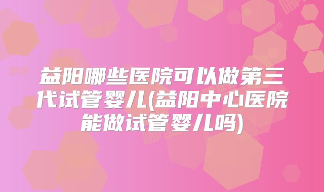 益阳哪些医院可以做第三代试管婴儿(益阳中心医院能做试管婴儿吗)