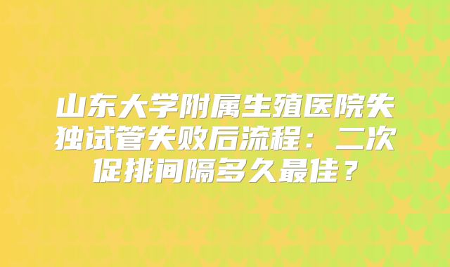 山东大学附属生殖医院失独试管失败后流程:二次促排间隔多久最佳?