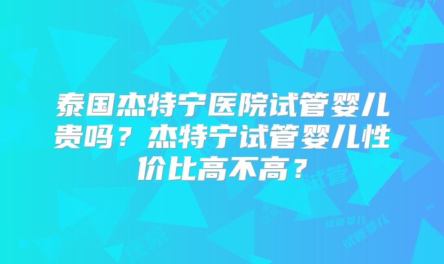 泰国杰特宁医院试管婴儿贵吗？杰特宁试管婴儿性价比高不高？