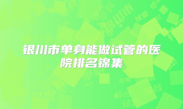 银川市单身能做试管的医院排名锦集