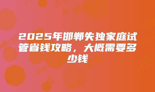2025年邯郸失独家庭试管省钱攻略，大概需要多少钱