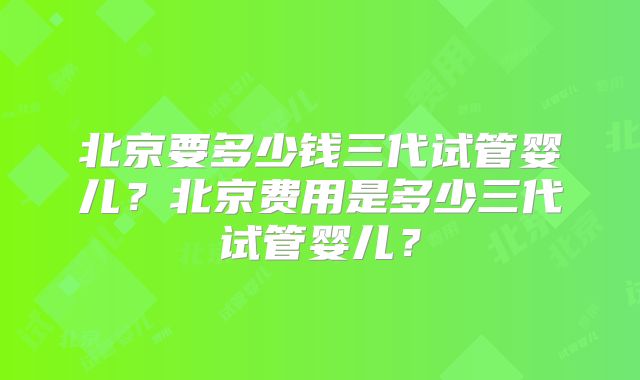 北京要多少钱三代试管婴儿？北京费用是多少三代试管婴儿？