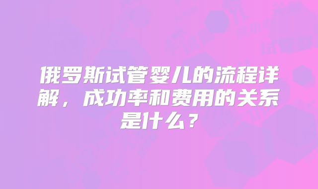 俄罗斯试管婴儿的流程详解,成功率和费用的关系是什么?