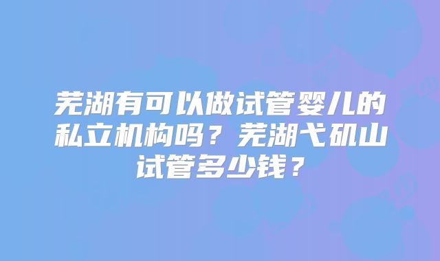 芜湖有可以做试管婴儿的私立机构吗?芜湖弋矶山试管多少钱?