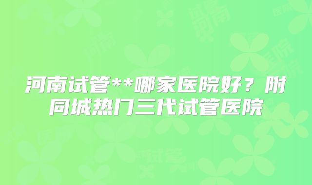 河南试管**哪家医院好?附同城热门三代试管医院