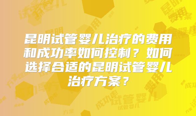 昆明试管婴儿治疗的费用和成功率如何控制？如何选择合适的昆明试管婴儿治疗方案？