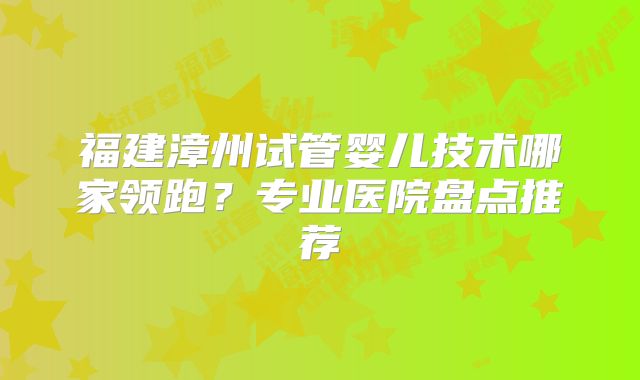 福建漳州试管婴儿技术哪家领跑？专业医院盘点推荐