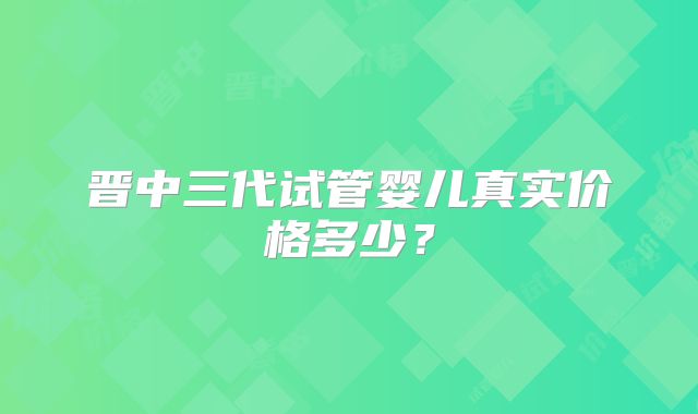 晋中三代试管婴儿真实价格多少?