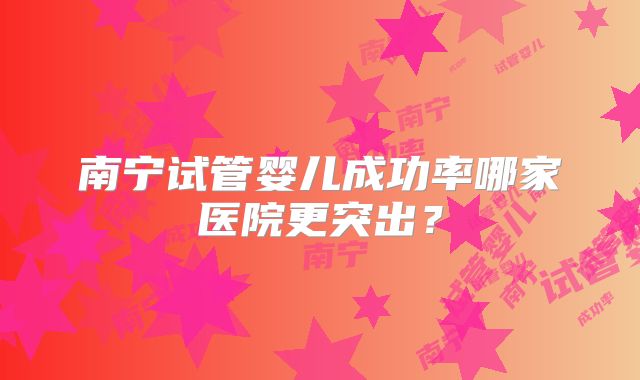 南宁试管婴儿成功率哪家医院更突出?