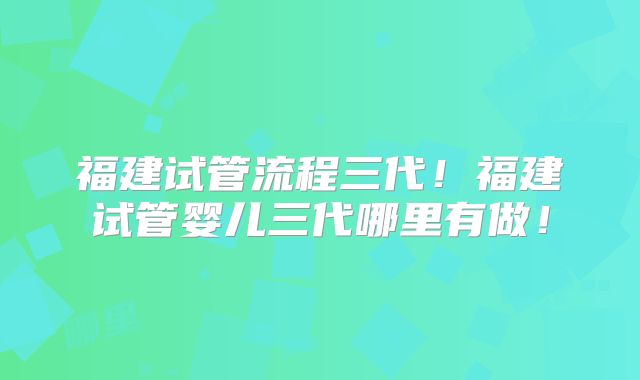 福建试管流程三代!福建试管婴儿三代哪里有做!