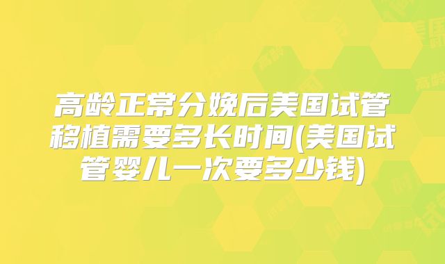 高龄正常分娩后美国试管移植需要多长时间(美国试管婴儿一次要多少钱)