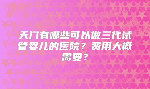 天门有哪些可以做三代试管婴儿的医院?费用大概需要?