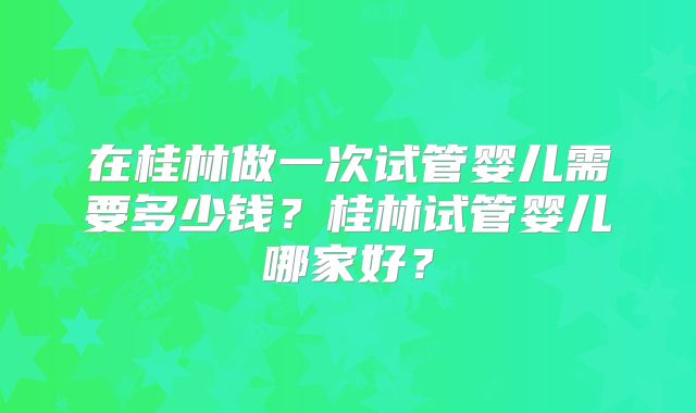 在桂林做一次试管婴儿需要多少钱？桂林试管婴儿哪家好？