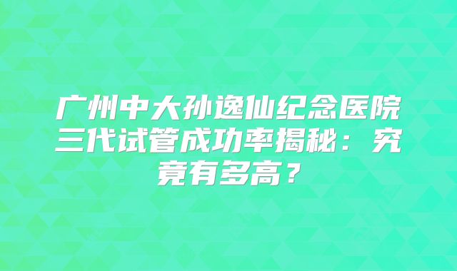 广州中大孙逸仙纪念医院三代试管成功率揭秘:究竟有多高?