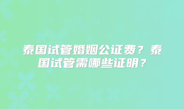 泰国试管婚姻公证费？泰国试管需哪些证明？