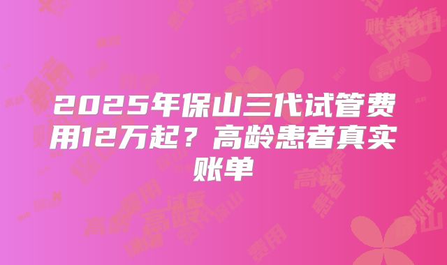 2025年保山三代试管费用12万起?高龄患者真实账单