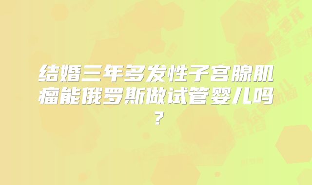 结婚三年多发性子宫腺肌瘤能俄罗斯做试管婴儿吗?