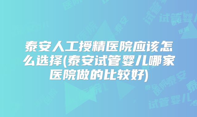 泰安人工授精医院应该怎么选择(泰安试管婴儿哪家医院做的比较好)