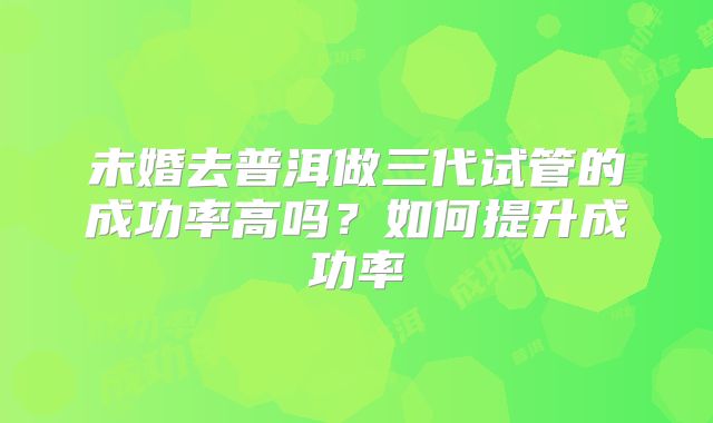 未婚去普洱做三代试管的成功率高吗?如何提升成功率