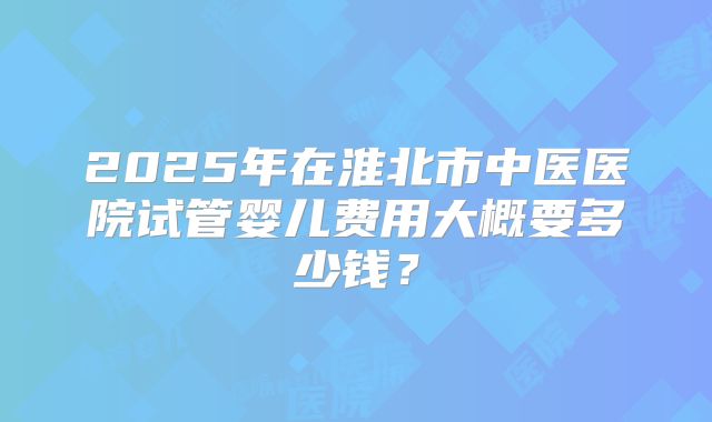 2025年在淮北市中医医院试管婴儿费用大概要多少钱？