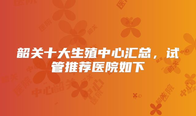 韶关十大生殖中心汇总,试管推荐医院如下