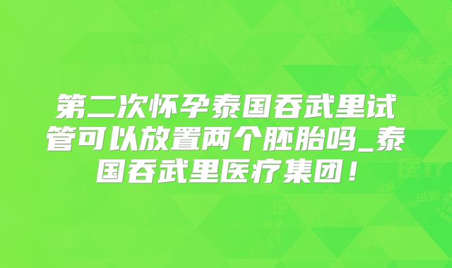 第二次怀孕泰国吞武里试管可以放置两个胚胎吗_泰国吞武里医疗集团！