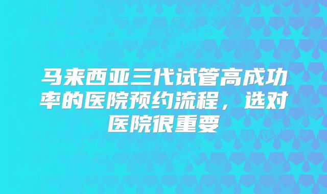 马来西亚三代试管高成功率的医院预约流程,选对医院很重要