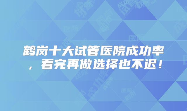 鹤岗十大试管医院成功率，看完再做选择也不迟！