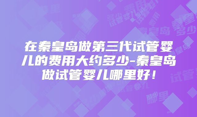在秦皇岛做第三代试管婴儿的费用大约多少-秦皇岛做试管婴儿哪里好！