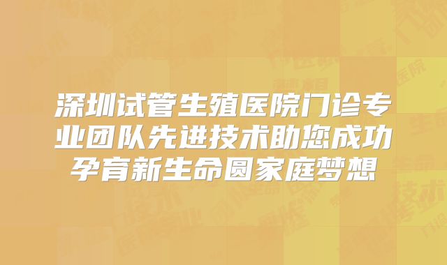 深圳试管生殖医院门诊专业团队先进技术助您成功孕育新生命圆家庭梦想