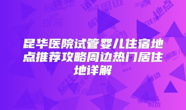 昆华医院试管婴儿住宿地点推荐攻略周边热门居住地详解