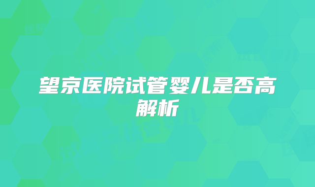 望京医院试管婴儿是否高解析
