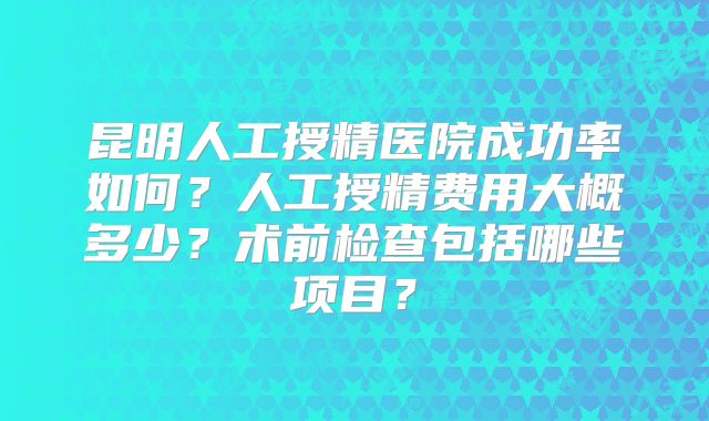 昆明人工授精医院成功率如何?人工授精费用大概多少?术前检查包括哪些项目?