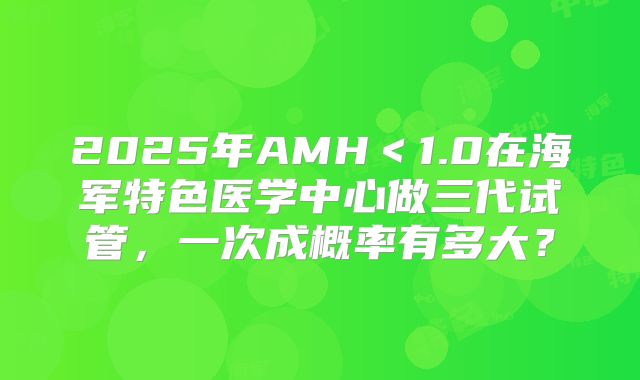 2025年AMH<1.0在海军特色医学中心做三代试管,一次成概率有多大?