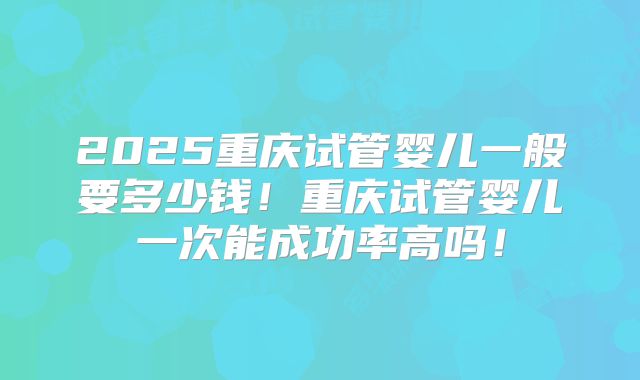 2025重庆试管婴儿一般要多少钱！重庆试管婴儿一次能成功率高吗！