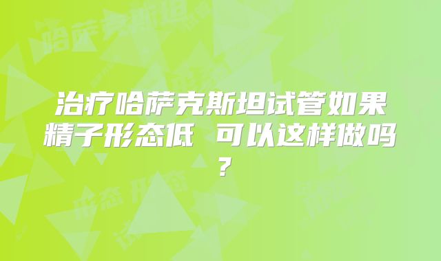 治疗哈萨克斯坦试管如果精子形态低 可以这样做吗?