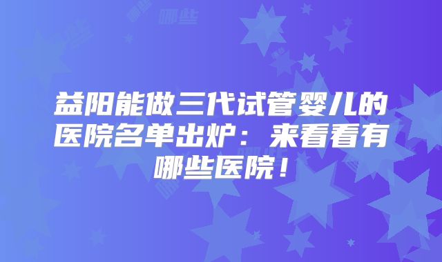 益阳能做三代试管婴儿的医院名单出炉：来看看有哪些医院！