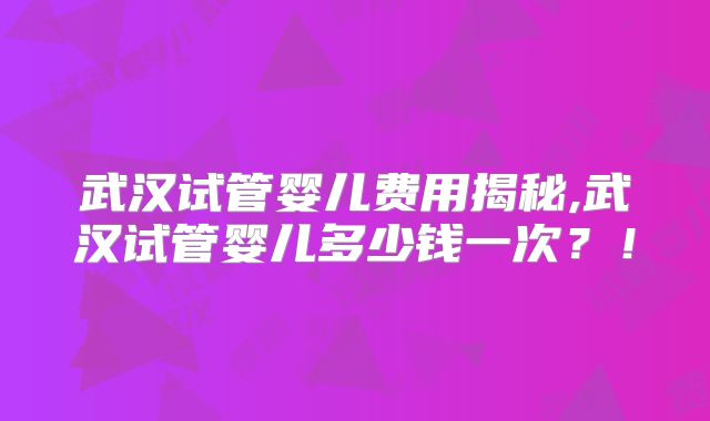 武汉试管婴儿费用揭秘,武汉试管婴儿多少钱一次？！