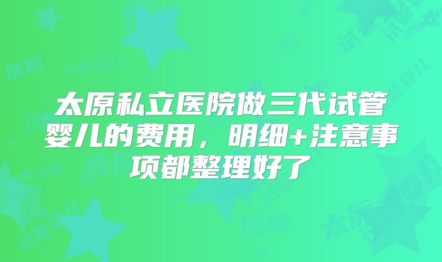 太原私立医院做三代试管婴儿的费用，明细+注意事项都整理好了