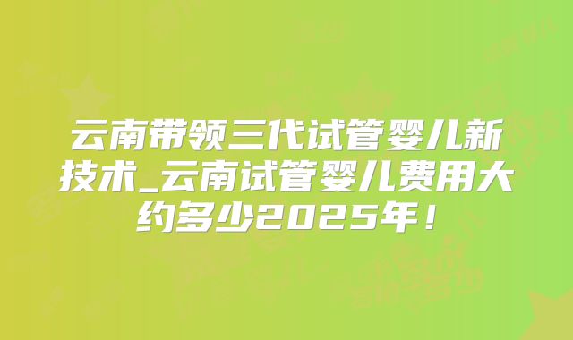 云南带领三代试管婴儿新技术_云南试管婴儿费用大约多少2025年!
