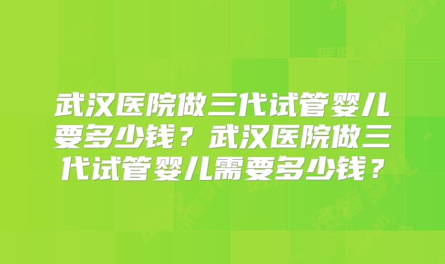 武汉医院做三代试管婴儿要多少钱?武汉医院做三代试管婴儿需要多少钱?