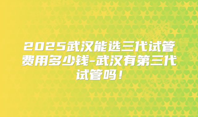 2025武汉能选三代试管费用多少钱-武汉有第三代试管吗！