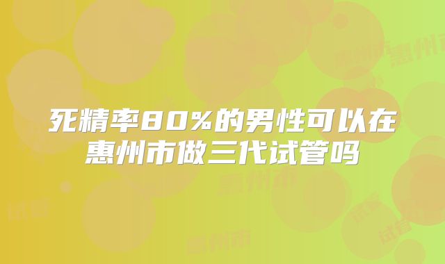 死精率80%的男性可以在惠州市做三代试管吗